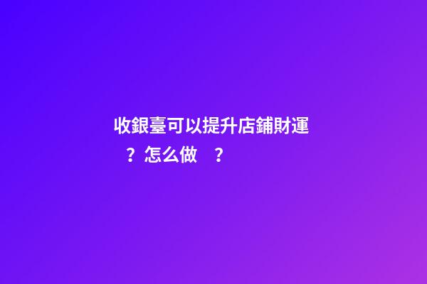 收銀臺可以提升店鋪財運？怎么做？